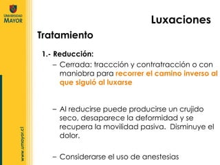 1.- Reducción:  Cerrada: traccción y contratracción o con maniobra para  recorrer el camino inverso al que siguió al luxarse Luxaciones Al reducirse puede producirse un crujido seco, desaparece la deformidad y se recupera la movilidad pasiva.  Disminuye el dolor. Considerarse el uso de anestesias Tratamiento 
