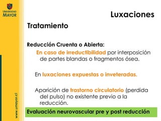 Reducción Cruenta o Abierta : En caso de irreductibilidad  por interposición de partes blandas o fragmentos ósea. En  luxaciones expuestas o inveteradas. Aparición de  trastorno circulatorio  (perdida del pulso) no existente previo a la reducción. Luxaciones Tratamiento Evaluación neurovascular pre y post reducción 