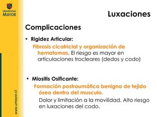 Rigidez Articular: Fibrosis cicatricial y organización de hematomas . El riesgo es mayor en articulaciones trocleares (dedos y codo)  Complicaciones Luxaciones Miositis Osificante:  Formación postraumática benigna de tejido óseo dentro del musculo.  Dolor y limitación a la movilidad. Alto riesgo en luxaciones del codo.  
