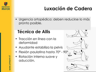 Urgencia ortopédica: deben reducirse lo más pronto posible. Técnica de Allis Luxación de Cadera Tracción en línea con la deformidad Ayudante estabiliza la pelvis Flexión paulatina hasta 70° - 90° Rotación interna suave y aducción. 
