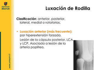 Clasificación : anterior, posterior, lateral, medial o rotatorias.  Luxación anterior (más frecuente):  por hiperextensión forzada. Lesión de la cápsula posterior, LCA y LCP. Asociada a lesión de la arteria poplitea. Luxación de Rodilla 