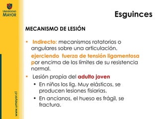 Indirecto:  mecanismos rotatorios o angulares sobre una articulación. ejerciendo  fuerza de tensión ligamentosa p or encima de los límites de su resistencia normal. Esguinces MECANISMO DE LESIÓN Lesión propia del  adulto joven En niños los lig. Muy elásticos, se producen lesiones fisiarias. En ancianos, el hueso es frágil, se fractura. 