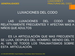 LUXACIONES Y
FRACTURAS DEL CODO
LUXACIONES DEL CODO
LAS LUXACIONES DEL CODO SON
RELATIVAMENTE FRECUENTES Y AFECTAN MAS A
NIÑOS QUE ADULTOS
ES LA ARTICULACIÓN QUE MAS FRECUENTE
SE LUXA, DESPUES DEL HOMBRO, SIENDO DEL 11
AL 18% DE TODOS LOS TRAUMATISMOS SOBRE
ESTA ARTICULACIÓN.
GENERALIDADES
A.D. DELGADO MARTINEZ. Cirugía Ortopédica y Traumatología. Madrid: Panamericana, 2009.
 