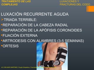 LUXACIONES Y
FRACTURAS DEL CODO
LUXACIÓN RECURRENTE AGUDA
TRIADA TERRIBLE:
REPARACIÓN DE LA CABEZA RADIAL
REPARACIÓN DE LA APÓFISIS CORONOIDES
FIJACIÓN EXTERNA
ARTRODESIS CON ALAMBRES (3-5 SEMANAS)
ORTESIS
TRATAMIENTO DE LAS
COMPLEJAS
A.D. DELGADO MARTINEZ. Cirugía Ortopédica y Traumatología. Madrid: Panamericana, 2009.
 