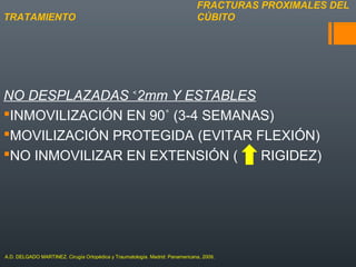 NO DESPLAZADAS 2mm Y ESTABLES˂
INMOVILIZACIÓN EN 90˚ (3-4 SEMANAS)
MOVILIZACIÓN PROTEGIDA (EVITAR FLEXIÓN)
NO INMOVILIZAR EN EXTENSIÓN ( RIGIDEZ)
FRACTURAS PROXIMALES DEL
CÚBITOTRATAMIENTO
A.D. DELGADO MARTINEZ. Cirugía Ortopédica y Traumatología. Madrid: Panamericana, 2009.
 