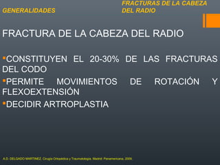 FRACTURA DE LA CABEZA DEL RADIO
CONSTITUYEN EL 20-30% DE LAS FRACTURAS
DEL CODO
PERMITE MOVIMIENTOS DE ROTACIÓN Y
FLEXOEXTENSIÓN
DECIDIR ARTROPLASTIA
FRACTURAS DE LA CABEZA
DEL RADIOGENERALIDADES
A.D. DELGADO MARTINEZ. Cirugía Ortopédica y Traumatología. Madrid: Panamericana, 2009.
 