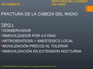 FRACTURA DE LA CABEZA DEL RADIO
TIPO I:
CONSERVADOR
INMOVILIZADOR POR 4-5 DÍAS
ARTROSENTESIS + ANESTESICO LOCAL
MOVILIZACIÓN PRECOZ AL TOLERAR
INMOVILIZACIÓN EN EXTENSIÓN NOCTURNA
FRACTURAS DE LA CABEZA
DEL RADIOTRATAMIENTO
A.D. DELGADO MARTINEZ. Cirugía Ortopédica y Traumatología. Madrid: Panamericana, 2009.
 