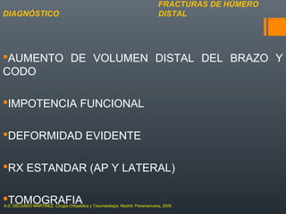 AUMENTO DE VOLUMEN DISTAL DEL BRAZO Y
CODO
IMPOTENCIA FUNCIONAL
DEFORMIDAD EVIDENTE
RX ESTANDAR (AP Y LATERAL)
TOMOGRAFIA
FRACTURAS DE HÚMERO
DISTALDIAGNÓSTICO
A.D. DELGADO MARTINEZ. Cirugía Ortopédica y Traumatología. Madrid: Panamericana, 2009.
 