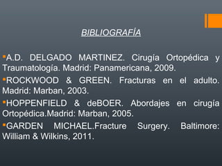 BIBLIOGRAFÍA
A.D. DELGADO MARTINEZ. Cirugía Ortopédica y
Traumatología. Madrid: Panamericana, 2009.
ROCKWOOD & GREEN. Fracturas en el adulto.
Madrid: Marban, 2003.
HOPPENFIELD & deBOER. Abordajes en cirugía
Ortopédica.Madrid: Marban, 2005.
GARDEN MICHAEL.Fracture Surgery. Baltimore:
William & Wilkins, 2011.
 