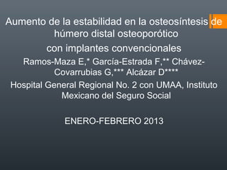 Aumento de la estabilidad en la osteosíntesis de
húmero distal osteoporótico
con implantes convencionales
Ramos-Maza E,* García-Estrada F,** Chávez-
Covarrubias G,*** Alcázar D****
Hospital General Regional No. 2 con UMAA, Instituto
Mexicano del Seguro Social
ENERO-FEBRERO 2013
 