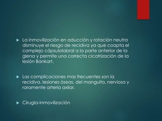  La inmovilización en aducción y rotación neutra
disminuye el riesgo de recidiva ya que coapta el
complejo cápsulolabral a la parte anterior de la
glena y permite una correcta cicatrización de la
lesión Bankart.
 Las complicaciones mas frecuentes son la
recidiva, lesiones óseas, del manguito, nerviosa y
raramente arteria axilar.
 Cirugía-inmovilización
 