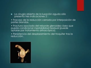  La cirugía abierta de la luxación aguda sólo
presenta tres indicaciones 2 :
• Fracaso de la reducción cerrada por interposición de
partes blandas.
• Fractura asociada del reborde glenoideo óseo que
pueda condicionar inestabilidad residual (puede
optarse por tratamiento artroscópico).
• Persistencia del desplazamiento del troquíter tras la
reducción.
 