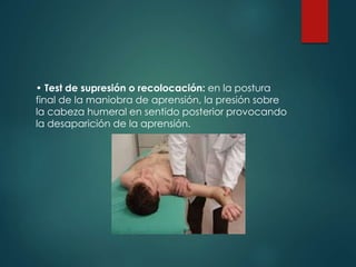 • Test de supresión o recolocación: en la postura
final de la maniobra de aprensión, la presión sobre
la cabeza humeral en sentido posterior provocando
la desaparición de la aprensión.
 