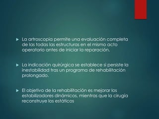  La artroscopia permite una evaluación completa
de las todas las estructuras en el mismo acto
operatorio antes de iniciar la reparación.
 La indicación quirúrgica se establece si persiste la
inestabilidad tras un programa de rehabilitación
prolongado.
 El objetivo de la rehabilitación es mejorar los
estabilizadores dinámicos, mientras que la cirugía
reconstruye los estáticos
 