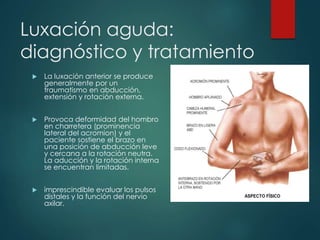 Luxación aguda:
diagnóstico y tratamiento
 La luxación anterior se produce
generalmente por un
traumatismo en abducción,
extensión y rotación externa.
 Provoca deformidad del hombro
en charretera (prominencia
lateral del acromion) y el
paciente sostiene el brazo en
una posición de abducción leve
y cercana a la rotación neutra.
La aducción y la rotación interna
se encuentran limitadas.
 imprescindible evaluar los pulsos
distales y la función del nervio
axilar.
 