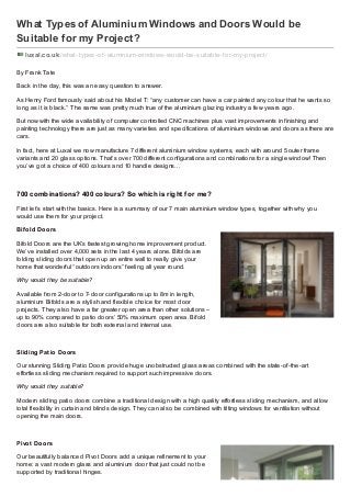 What Types of Aluminium Windows and Doors Would be
Suitable for my Project?
luxal.co.uk /what-types-of -aluminium-windows-would-be-suitable-f or-my-project/
By Frank Tate
Back in the day, this was an easy question to answer.
As Henry Ford famously said about his Model T: “any customer can have a car painted any colour that he wants so
long as it is black.” The same was pretty much true of the aluminium glazing industry a few years ago.
But now with the wide availability of computer controlled CNC machines plus vast improvements in finishing and
painting technology there are just as many varieties and specifications of aluminium windows and doors as there are
cars.
In fact, here at Luxal we now manufacture 7 different aluminium window systems, each with around 5 outer frame
variants and 20 glass options. That’s over 700 different configurations and combinations for a single window! Then
you’ve got a choice of 400 colours and 10 handle designs…
700 combinations? 400 colours? So which is right for me?
First let’s start with the basics. Here is a summary of our 7 main aluminium window types, together with why you
would use them for your project.
Bifold Doors
Bifold Doors are the UK’s fastest growing home improvement product.
We’ve installed over 4,000 sets in the last 4 years alone. Bifolds are
folding sliding doors that open up an entire wall to really give your
home that wonderful “outdoors indoors” feeling all year round.
Why would they be suitable?
Available from 2-door to 7-door configurations up to 8m in length,
aluminium Bifolds are a stylish and flexible choice for most door
projects. They also have a far greater open area than other solutions –
up to 90% compared to patio doors’ 50% maximum open area. Bifold
doors are also suitable for both external and internal use.
Sliding Patio Doors
Our stunning Sliding Patio Doors provide huge unobstructed glass areas combined with the state-of-the-art
effortless sliding mechanism required to support such impressive doors.
Why would they suitable?
Modern sliding patio doors combine a traditional design with a high quality effortless sliding mechanism, and allow
total flexibility in curtain and blinds design. They can also be combined with tilting windows for ventilation without
opening the main doors.
Pivot Doors
Our beautifully balanced Pivot Doors add a unique refinement to your
home: a vast modern glass and aluminium door that just could not be
supported by traditional hinges.
 