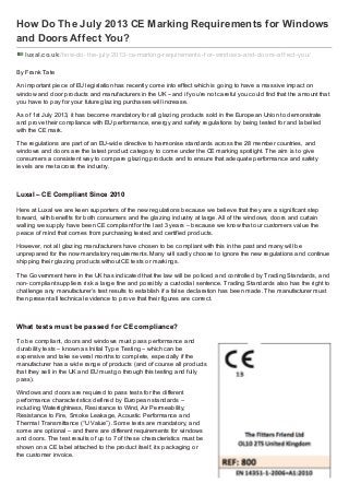 How Do The July 2013 CE Marking Requirements for Windows
and Doors Affect You?
luxal.co.uk /how-do-the-july-2013-ce-marking-requirements-f or-windows-and-doors-af f ect-you/
By Frank Tate
An important piece of EU legislation has recently come into effect which is going to have a massive impact on
window and door products and manufacturers in the UK – and if you’re not careful you could find that the amount that
you have to pay for your future glazing purchases will increase.
As of 1st July 2013, it has become mandatory for all glazing products sold in the European Union to demonstrate
and prove their compliance with EU performance, energy and safety regulations by being tested for and labelled
with the CE mark.
The regulations are part of an EU-wide directive to harmonise standards across the 28 member countries, and
windows and doors are the latest product category to come under the CE marking spotlight. The aim is to give
consumers a consistent way to compare glazing products and to ensure that adequate performance and safety
levels are met across the industry.
Luxal – CE Compliant Since 2010
Here at Luxal we are keen supporters of the new regulations because we believe that they are a significant step
forward, with benefits for both consumers and the glazing industry at large. All of the windows, doors and curtain
walling we supply have been CE compliant for the last 3 years – because we know that our customers value the
peace of mind that comes from purchasing tested and certified products.
However, not all glazing manufacturers have chosen to be compliant with this in the past and many will be
unprepared for the now mandatory requirements. Many will sadly choose to ignore the new regulations and continue
shipping their glazing products without CE tests or markings.
The Government here in the UK has indicated that the law will be policed and controlled by Trading Standards, and
non-compliant suppliers risk a large fine and possibly a custodial sentence. Trading Standards also has the right to
challenge any manufacturer’s test results to establish if a false declaration has been made. The manufacturer must
then present all technical evidence to prove that their figures are correct.
What tests must be passed for CE compliance?
To be compliant, doors and windows must pass performance and
durability tests – known as Initial Type Testing – which can be
expensive and take several months to complete, especially if the
manufacturer has a wide range of products (and of course all products
that they sell in the UK and EU must go through this testing and fully
pass).
Windows and doors are required to pass tests for the different
performance characteristics defined by European standards –
including Watertightness, Resistance to Wind, Air Permeability,
Resistance to Fire, Smoke Leakage, Acoustic Performance and
Thermal Transmittance (“U Value”). Some tests are mandatory, and
some are optional – and there are different requirements for windows
and doors. The test results of up to 7 of these characteristics must be
shown on a CE label attached to the product itself, its packaging or
the customer invoice.
 