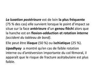 La luxation postérieure est de loin la plus fréquente 
(75 % des cas) elle survient lorsque le point d’impact se 
situe sur la face antérieure d’un genou fléchi alors que 
la hanche est en flexion-adduction et rotation interne 
(accident du tableau de bord). 
Elle peut être iliaque (50 %) ou ischiatique (25 %). 
Upadhyay a montré qu’en cas de faible rotation 
interne ou d’antéversion importante du col fémoral, il 
apparaît que le risque de fracture acétabulaire est plus 
faible. 
 