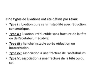 Cinq types de luxations ont été définis par Levin: 
• Type I : luxation pure sans instabilité avec réduction 
concentrique. 
• Type II : luxation irréductible sans fracture de la tête 
ou de l’acétabulum (cotyle). 
• Type III : hanche instable après réduction ou 
incarcération. 
• Type IV : association à une fracture de l’acétabulum. 
• Type V : association à une fracture de la tête ou du 
col. 
 