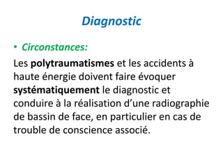 Diagnostic 
• Circonstances: 
Les polytraumatismes et les accidents à 
haute énergie doivent faire évoquer 
systématiquement le diagnostic et 
conduire à la réalisation d’une radiographie 
de bassin de face, en particulier en cas de 
trouble de conscience associé. 
 