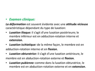 • Examen clinique: 
La déformation est souvent évidente avec une attitude vicieuse 
caractéristique dépendant du type de luxation: 
• Luxation iliaque: il s’agit d’une luxation postérieure; le 
membre inférieur est en adduction-rotation interne et 
extension. 
• Luxation ischiatique: de la même façon, le membre est en 
adduction-rotation interne et en flexion. 
• Luxation obturatrice: il s’agit d’une luxation antérieure, le 
membre est en abduction-rotation externe et flexion. 
• Luxation pubienne: comme dans la luxation obturatrice, le 
membre est en abduction-rotation externe et en extension. 
 