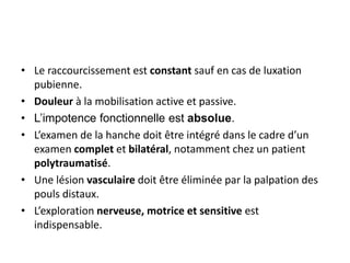 • Le raccourcissement est constant sauf en cas de luxation 
pubienne. 
• Douleur à la mobilisation active et passive. 
• L’impotence fonctionnelle est absolue. 
• L’examen de la hanche doit être intégré dans le cadre d’un 
examen complet et bilatéral, notamment chez un patient 
polytraumatisé. 
• Une lésion vasculaire doit être éliminée par la palpation des 
pouls distaux. 
• L’exploration nerveuse, motrice et sensitive est 
indispensable. 
 