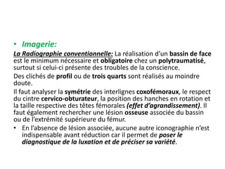 • Imagerie: 
La Radiographie conventionnelle: La réalisation d’un bassin de face 
est le minimum nécessaire et obligatoire chez un polytraumatisé, 
surtout si celui-ci présente des troubles de la conscience. 
Des clichés de profil ou de trois quarts sont réalisés au moindre 
doute. 
Il faut analyser la symétrie des interlignes coxofémoraux, le respect 
du cintre cervico-obturateur, la position des hanches en rotation et 
la taille respective des têtes fémorales (effet d’agrandissement). Il 
faut également rechercher une lésion osseuse associée du bassin 
ou de l’extrémité supérieure du fémur. 
• En l’absence de lésion associée, aucune autre iconographie n’est 
indispensable avant réduction car il permet de poser le 
diagnostique de la luxation et de préciser sa variété. 
 