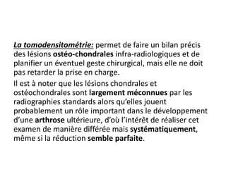 La tomodensitométrie: permet de faire un bilan précis 
des lésions ostéo-chondrales infra-radiologiques et de 
planifier un éventuel geste chirurgical, mais elle ne doit 
pas retarder la prise en charge. 
Il est à noter que les lésions chondrales et 
ostéochondrales sont largement méconnues par les 
radiographies standards alors qu’elles jouent 
probablement un rôle important dans le développement 
d’une arthrose ultérieure, d’où l’intérêt de réaliser cet 
examen de manière différée mais systématiquement, 
même si la réduction semble parfaite. 
 