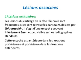 Lésions associées 
1) Lésions articulaires: 
Les lésions du cartilage de la tête fémorale sont 
fréquentes, Elles sont retrouvées dans 63 % des cas par 
Tehranzadeh , Il s’agit d’une encoche souvent 
inférieure à 5mm et peu visible sur les radiographies 
standards. 
Cette encoche est antérieure dans les luxations 
postérieures et postérieure dans les luxations 
antérieures. 
 
