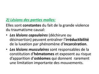 2) Lésions des parties molles: 
Elles sont constantes du fait de la grande violence 
du traumatisme causal: 
• Les lésions capsulaires (déchirure ou 
désinsertion) peuvent entraîner l’irréductibilité 
de la luxation par phénomène d’incarcération. 
• Les lésions musculaires sont responsables de la 
constitution d’hématomes et exposent au risque 
d’apparition d’ostéomes qui donnent rarement 
une limitation importante des mouvements. 
 