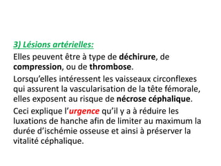 3) Lésions artérielles: 
Elles peuvent être à type de déchirure, de 
compression, ou de thrombose. 
Lorsqu’elles intéressent les vaisseaux circonflexes 
qui assurent la vascularisation de la tête fémorale, 
elles exposent au risque de nécrose céphalique. 
Ceci explique l’urgence qu’il y a à réduire les 
luxations de hanche afin de limiter au maximum la 
durée d’ischémie osseuse et ainsi à préserver la 
vitalité céphalique. 
 