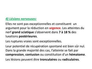 4) Lésions nerveuses: 
Elles ne sont pas exceptionnelles et constituent un 
argument pour la réduction en urgence. Les atteintes du 
nerf grand sciatique s’observent dans 7 à 18 % des 
luxations postérieures. 
Les ruptures vraies sont exceptionnelles. 
Leur potentiel de récupération spontané est bien sûr nul. 
Dans la grande majorité des cas, l’atteinte se fait par 
compression, contusion ou constitution d’un hématome. 
Les lésions peuvent être tronculaires ou radiculaires. 
 
