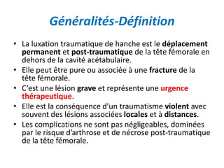 Généralités-Définition 
• La luxation traumatique de hanche est le déplacement 
permanent et post-traumatique de la tête fémorale en 
dehors de la cavité acétabulaire. 
• Elle peut être pure ou associée à une fracture de la 
tête fémorale. 
• C’est une lésion grave et représente une urgence 
thérapeutique. 
• Elle est la conséquence d’un traumatisme violent avec 
souvent des lésions associées locales et à distances. 
• Les complications ne sont pas négligeables, dominées 
par le risque d’arthrose et de nécrose post-traumatique 
de la tête fémorale. 
 