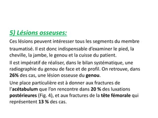 5) Lésions osseuses: 
Ces lésions peuvent intéresser tous les segments du membre 
traumatisé. Il est donc indispensable d’examiner le pied, la 
cheville, la jambe, le genou et la cuisse du patient. 
Il est impératif de réaliser, dans le bilan systématique, une 
radiographie du genou de face et de profil. On retrouve, dans 
26% des cas, une lésion osseuse du genou. 
Une place particulière est à donner aux fractures de 
l’acétabulum que l’on rencontre dans 20 % des luxations 
postérieures (Fig. 4), et aux fractures de la tête fémorale qui 
représentent 13 % des cas. 
 