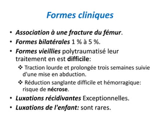 Formes cliniques 
• Association à une fracture du fémur. 
• Formes bilatérales 1 % à 5 %. 
• Formes vieillies polytraumatisé leur 
traitement en est difficile: 
 Traction lourde et prolongée trois semaines suivie 
d'une mise en abduction. 
 Réduction sanglante difficile et hémorragique: 
risque de nécrose. 
• Luxations récidivantes Exceptionnelles. 
• Luxations de l'enfant: sont rares. 
 