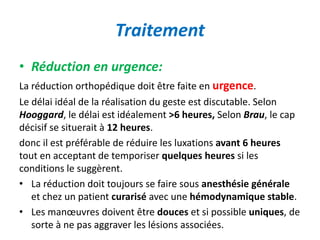Traitement 
• Réduction en urgence: 
La réduction orthopédique doit être faite en urgence. 
Le délai idéal de la réalisation du geste est discutable. Selon 
Hooggard, le délai est idéalement >6 heures, Selon Brau, le cap 
décisif se situerait à 12 heures. 
donc il est préférable de réduire les luxations avant 6 heures 
tout en acceptant de temporiser quelques heures si les 
conditions le suggèrent. 
• La réduction doit toujours se faire sous anesthésie générale 
et chez un patient curarisé avec une hémodynamique stable. 
• Les manoeuvres doivent être douces et si possible uniques, de 
sorte à ne pas aggraver les lésions associées. 
 