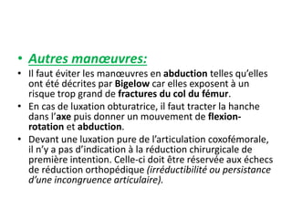 • Autres manoeuvres: 
• Il faut éviter les manoeuvres en abduction telles qu’elles 
ont été décrites par Bigelow car elles exposent à un 
risque trop grand de fractures du col du fémur. 
• En cas de luxation obturatrice, il faut tracter la hanche 
dans l’axe puis donner un mouvement de flexion-rotation 
et abduction. 
• Devant une luxation pure de l’articulation coxofémorale, 
il n’y a pas d’indication à la réduction chirurgicale de 
première intention. Celle-ci doit être réservée aux échecs 
de réduction orthopédique (irréductibilité ou persistance 
d’une incongruence articulaire). 
 