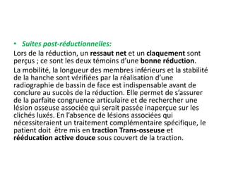 • Suites post-réductionnelles: 
Lors de la réduction, un ressaut net et un claquement sont 
perçus ; ce sont les deux témoins d’une bonne réduction. 
La mobilité, la longueur des membres inférieurs et la stabilité 
de la hanche sont vérifiées par la réalisation d’une 
radiographie de bassin de face est indispensable avant de 
conclure au succès de la réduction. Elle permet de s’assurer 
de la parfaite congruence articulaire et de rechercher une 
lésion osseuse associée qui serait passée inaperçue sur les 
clichés luxés. En l’absence de lésions associées qui 
nécessiteraient un traitement complémentaire spécifique, le 
patient doit être mis en traction Trans-osseuse et 
rééducation active douce sous couvert de la traction. 
 