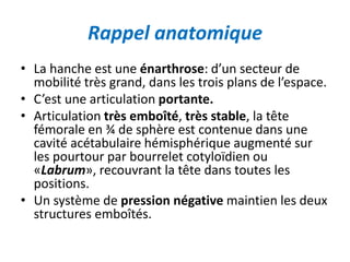 Rappel anatomique 
• La hanche est une énarthrose: d’un secteur de 
mobilité très grand, dans les trois plans de l’espace. 
• C’est une articulation portante. 
• Articulation très emboîté, très stable, la tête 
fémorale en ¾ de sphère est contenue dans une 
cavité acétabulaire hémisphérique augmenté sur 
les pourtour par bourrelet cotyloïdien ou 
«Labrum», recouvrant la tête dans toutes les 
positions. 
• Un système de pression négative maintien les deux 
structures emboîtés. 
 