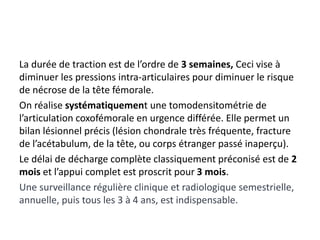 La durée de traction est de l’ordre de 3 semaines, Ceci vise à 
diminuer les pressions intra-articulaires pour diminuer le risque 
de nécrose de la tête fémorale. 
On réalise systématiquement une tomodensitométrie de 
l’articulation coxofémorale en urgence différée. Elle permet un 
bilan lésionnel précis (lésion chondrale très fréquente, fracture 
de l’acétabulum, de la tête, ou corps étranger passé inaperçu). 
Le délai de décharge complète classiquement préconisé est de 2 
mois et l’appui complet est proscrit pour 3 mois. 
Une surveillance régulière clinique et radiologique semestrielle, 
annuelle, puis tous les 3 à 4 ans, est indispensable. 
 