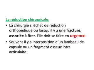 La réduction chirurgicale: 
• La chirurgie si échec de réduction 
orthopédique ou lorsqu'il y a une fracture. 
associée à fixer. Elle doit se faire en urgence. 
• Souvent il y a interposition d’un lambeau de 
capsule ou un fragment osseux intra 
articulaire. 
 