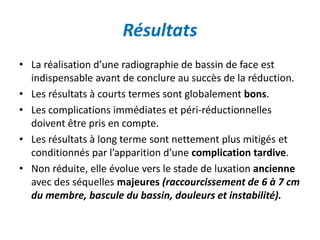 Résultats 
• La réalisation d’une radiographie de bassin de face est 
indispensable avant de conclure au succès de la réduction. 
• Les résultats à courts termes sont globalement bons. 
• Les complications immédiates et péri-réductionnelles 
doivent être pris en compte. 
• Les résultats à long terme sont nettement plus mitigés et 
conditionnés par l’apparition d’une complication tardive. 
• Non réduite, elle évolue vers le stade de luxation ancienne 
avec des séquelles majeures (raccourcissement de 6 à 7 cm 
du membre, bascule du bassin, douleurs et instabilité). 
 