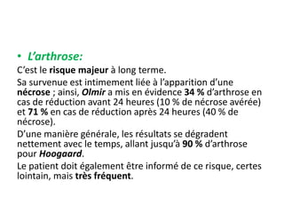 • L’arthrose: 
C’est le risque majeur à long terme. 
Sa survenue est intimement liée à l’apparition d’une 
nécrose ; ainsi, Olmir a mis en évidence 34 % d’arthrose en 
cas de réduction avant 24 heures (10 % de nécrose avérée) 
et 71 % en cas de réduction après 24 heures (40 % de 
nécrose). 
D’une manière générale, les résultats se dégradent 
nettement avec le temps, allant jusqu’à 90 % d’arthrose 
pour Hoogaard. 
Le patient doit également être informé de ce risque, certes 
lointain, mais très fréquent. 
 