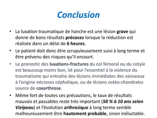 Conclusion 
• La luxation traumatique de hanche est une lésion grave qui 
donne de bons résultats précoces lorsque la réduction est 
réalisée dans un délai de 6 heures. 
• Le patient doit donc être scrupuleusement suivi à long terme et 
être prévenu des risques qu’il encourt. 
• Le pronostic des luxations-fractures du col fémoral ou du cotyle 
est beaucoup moins bon, lié pour l’essentiel à la violence du 
traumatisme qui entraîne des lésions immédiates des vaisseaux 
à l’origine nécroses céphalique, ou de lésions ostéo-chondrales 
source de coxarthrose. 
• Même fort de toutes ces précautions, le taux de résultats 
mauvais et passables reste très important (50 % à 10 ans selon 
Vielpeau) et l’évolution arthrosique à long terme semble 
malheureusement être hautement probable, sinon inéluctable. 
