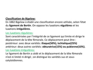 Classification de Bigelow: 
En 1882 Bigelow à établi une classification encore utilisée, selon l’état 
du ligament de Bertin. On oppose les luxations régulières et les 
luxations irrégulières. 
Les luxations régulières: 
Sont caractérisées par l’intégrité de ce ligament qui limite et dirige le 
déplacement de la tête fémorale. Ce déplacement peut être : 
postérieur: avec deux variétés: iliaque(50%), ischiatique(25%) 
antérieur: deux autres variétés: obturatrice(15%) ou pubienne(10%). 
Les luxations irrégulières: 
Le ligament de Bertin a cédé et le déplacement de la tête fémorale 
n’est ni limité ni dirigé ; on distingue les variétés sus et sous-cotyloïdiennes. 
 
