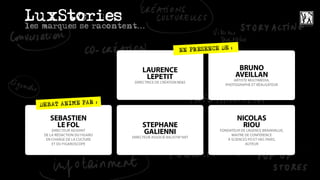 LuxStories
les marques se racontent...

                                                                        :
                                                         EN PRESENCE DE


                                     LAURENCE                                 BRUNO
                                      LEPETIT                                AVEILLAN
                                                                           ARTISTE MULTIMÉDIA,
                                 DIRECTRICE DE CRÉATION BE&5
                                                                       PHOTOGRAPHE ET RÉALISATEUR



                   :
   DEBAT ANIME PAR

       SEBASTIEN                                                             NICOLAS
         LE FOL                      STEPHANE                                  RIOU
        DIRECTEUR ADJOINT
    DE LA RÉDACTION DU FIGARO
                                     GALIENNI                        FONDATEUR DE L’AGENCE BRAINVALUE,
                                                                          MAITRE DE CONFÉRENCE
                                DIRECTEUR ASSOCIÉ BALISTIK*ART
     EN CHARGE DE LA CULTURE                                            À SCIENCES PO ET HEC PARIS,
        ET DU FIGAROSCOPE                                                        AUTEUR
 