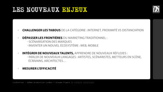 LES NOUVEAUX ENJEUX


    ›   CHALLENGER LES TABOUS DE LA CATÉGORIE : INTERNET, PROXIMITÉ VS DISTANCIATION

    ›   DÉPASSER LES FRONTIÈRES DU MARKETING TRADITIONNEL :
          - SCÉNARISATION DES MARQUES
          - INVENTER UN NOUVEL ÉCOSYSTÈME : WEB, MOBILE

    ›   INTÉGRER DE NOUVEAUX TALENTS, APPRENDRE DE NOUVEAUX RÉFLEXES :
           - PARLER DE NOUVEAUX LANGAGES : ARTISTES, SCÉNARISTES, METTEURS EN SCÈNE,
             ÉCRIVAINS, ARCHITECTES…

    ›   MESURER L’EFFICACITÉ



LuxStories - 12ème production LuxBox / Groupe Figaro || ||||||| ||||||||||
 