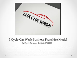                5  Cycle  Car  Wash  Business  Franchise  Model	
By  Pavel  Zarubin      Tel.  860.373.7777	
Information  transmiEed  in  this  e-­‐‑mail  is  proprietary  to  the  Pavel  Zarubin.  It  is  intended  only  for  the  addressee  and  may  contain  private,  conﬁdential  and/or  privileged  material.  Review,  re-­‐‑
transmission,  dissemination,  print  or  other  use  of  this  information  by  the  person  other  than  the  intended  recipient  is  strictly  prohibited.  If  you  have  received  this  email  in  error  please  notify  
the  sender  immediately  and  delete  this  email  from  your  system  without  copying  or  disseminating  it  or  placing  any  reliance  upon  its  contents.  Pavel  Zarubin  not  able  to  accept  liability  for  any  
breaches  of  conﬁdence  arising  through  use  of  email.  Any  opinions  expressed  in  this  email  (including  any  aEachments)  are  those  of  the  author  only  and  do  not  necessarily  reﬂect  the  opinions  
or  intentions  of  Pavel  Zarubin.  Pavel  Zarubin  will  not  accept  responsibility  for  any  commitments  made  by  our  employees  outside  the  scope  of  our  business.  Pavel  Zarubin  does  not  warrant  
the  accuracy  or  completeness  of  such  information.  The  email  and  the  contents  of  any  aEachments  are  not  legally  binding  in  any  way  and  may  not  be  construed  by  the  addressee  or  any  other  
reader  as  any  kind  of  representation  or  undertaking  on  our  part  or  place  any  obligation  on  Pavel  Zarubin.  Any  sums  and  proposed  transactions  mentioned  in  this  email  are  for  information  
purposes  only  and  are  not  binding  unless  all  legal  and  compliance  documentation  required  for  such  transaction  is  executed.  The  recipient  should  check  this  email  and  any  aEachments  for  the  
presence  of  viruses.  Pavel  Zarubin  accepts  no  liability  for  any  damage  caused  by  any  virus  transmiEed  by  this  email.	
	
 