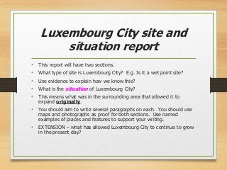 Luxembourg City site and
situation report
• This report will have two sections.
• What type of site is Luxembourg City? E.g. Is it a wet point site?
• Use evidence to explain how we know this?
• What is the situation of Luxembourg City?
• This means what was in the surrounding area that allowed it to
expand originally.
• You should aim to write several paragraphs on each. You should use
maps and photographs as proof for both sections. Use named
examples of places and features to support your writing.
• EXTENSION – what has allowed Luxembourg City to continue to grow
in the present day?
 