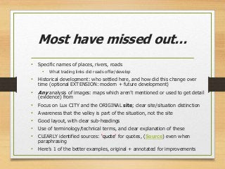 Most have missed out…
• Specific names of places, rivers, roads
• What trading links did roads offer/develop
• Historical development: who settled here, and how did this change over
time (optional EXTENSION: modern + future development)
• Any analysis of images: maps which aren’t mentioned or used to get detail
(evidence) from
• Focus on Lux CITY and the ORIGINAL site; clear site/situation distinction
• Awareness that the valley is part of the situation, not the site
• Good layout, with clear sub-headings
• Use of terminology/technical terms, and clear explanation of these
• CLEARLY identified sources: ‘quote’ for quotes, (Source) even when
paraphrasing
• Here’s 1 of the better examples, original + annotated for improvements
 